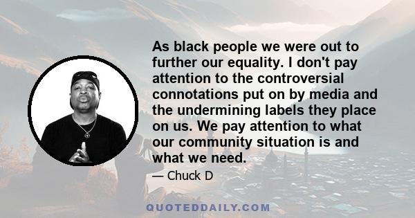 As black people we were out to further our equality. I don't pay attention to the controversial connotations put on by media and the undermining labels they place on us. We pay attention to what our community situation