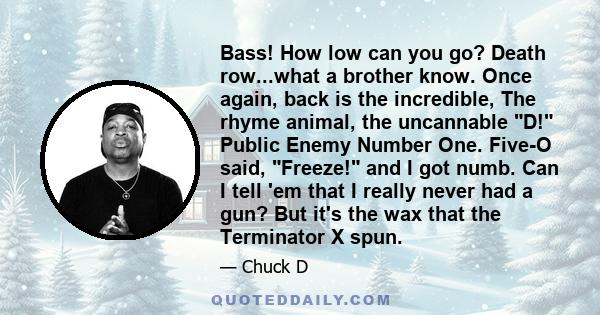 Bass! How low can you go? Death row...what a brother know. Once again, back is the incredible, The rhyme animal, the uncannable D! Public Enemy Number One. Five-O said, Freeze! and I got numb. Can I tell 'em that I