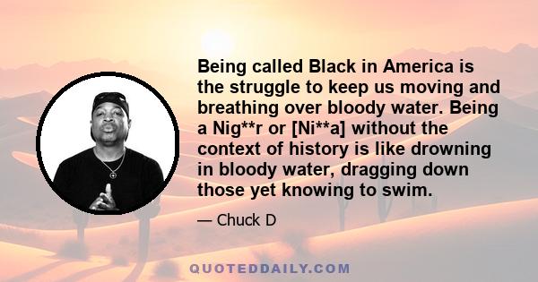 Being called Black in America is the struggle to keep us moving and breathing over bloody water. Being a Nig**r or [Ni**a] without the context of history is like drowning in bloody water, dragging down those yet knowing 