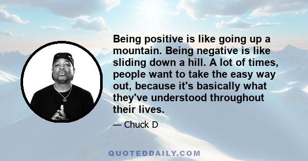 Being positive is like going up a mountain. Being negative is like sliding down a hill. A lot of times, people want to take the easy way out, because it's basically what they've understood throughout their lives.