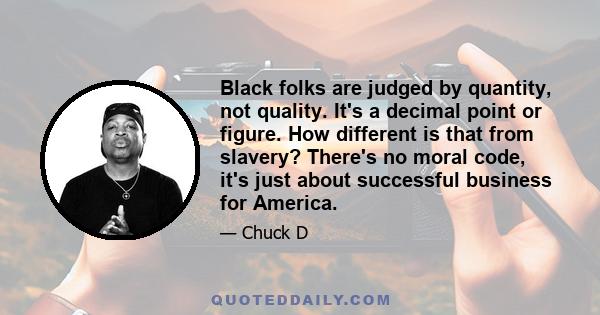 Black folks are judged by quantity, not quality. It's a decimal point or figure. How different is that from slavery? There's no moral code, it's just about successful business for America.