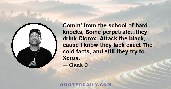 Comin' from the school of hard knocks, Some perpetrate...they drink Clorox. Attack the black, cause I know they lack exact The cold facts, and still they try to Xerox.