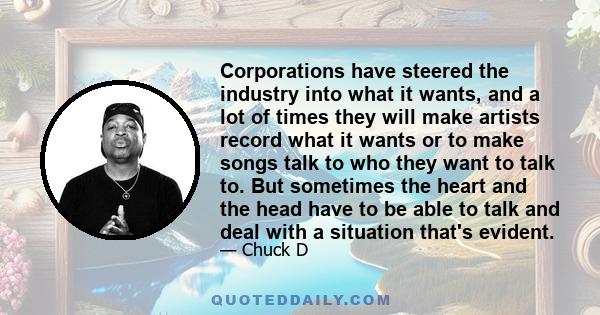 Corporations have steered the industry into what it wants, and a lot of times they will make artists record what it wants or to make songs talk to who they want to talk to. But sometimes the heart and the head have to