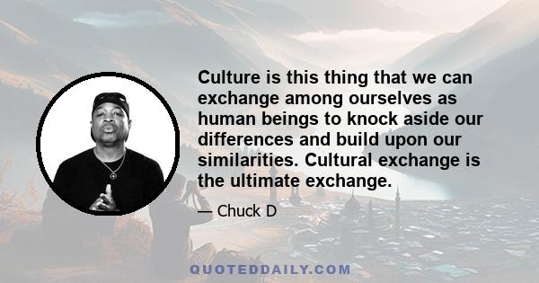 Culture is this thing that we can exchange among ourselves as human beings to knock aside our differences and build upon our similarities. Cultural exchange is the ultimate exchange.