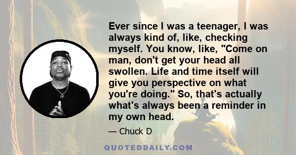 Ever since I was a teenager, I was always kind of, like, checking myself. You know, like, Come on man, don't get your head all swollen. Life and time itself will give you perspective on what you're doing. So, that's