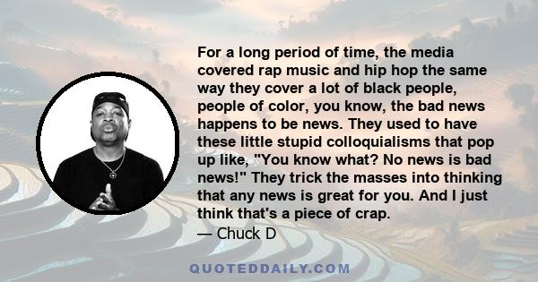 For a long period of time, the media covered rap music and hip hop the same way they cover a lot of black people, people of color, you know, the bad news happens to be news. They used to have these little stupid