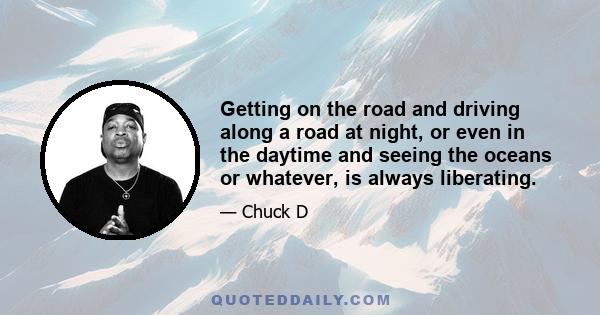 Getting on the road and driving along a road at night, or even in the daytime and seeing the oceans or whatever, is always liberating.