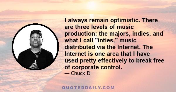 I always remain optimistic. There are three levels of music production: the majors, indies, and what I call inties, music distributed via the Internet. The Internet is one area that I have used pretty effectively to