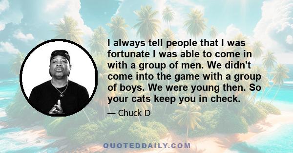 I always tell people that I was fortunate I was able to come in with a group of men. We didn't come into the game with a group of boys. We were young then. So your cats keep you in check.