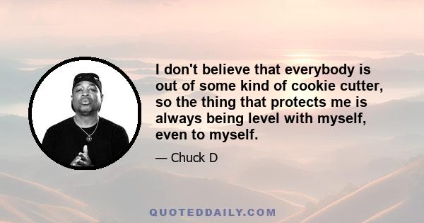 I don't believe that everybody is out of some kind of cookie cutter, so the thing that protects me is always being level with myself, even to myself.