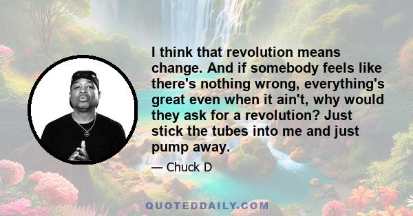 I think that revolution means change. And if somebody feels like there's nothing wrong, everything's great even when it ain't, why would they ask for a revolution? Just stick the tubes into me and just pump away.