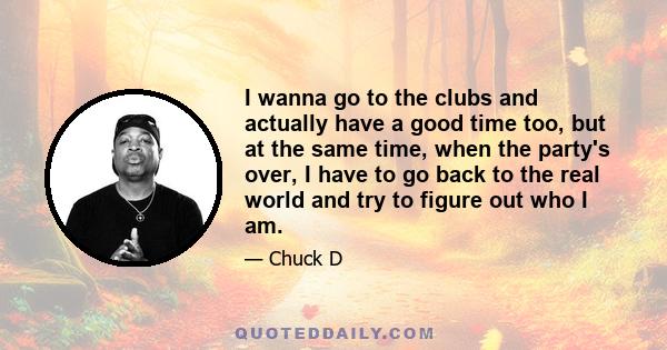 I wanna go to the clubs and actually have a good time too, but at the same time, when the party's over, I have to go back to the real world and try to figure out who I am.