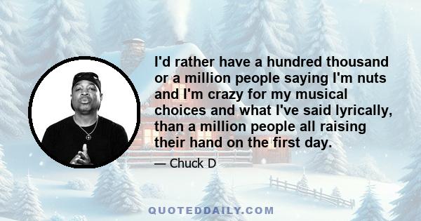 I'd rather have a hundred thousand or a million people saying I'm nuts and I'm crazy for my musical choices and what I've said lyrically, than a million people all raising their hand on the first day.