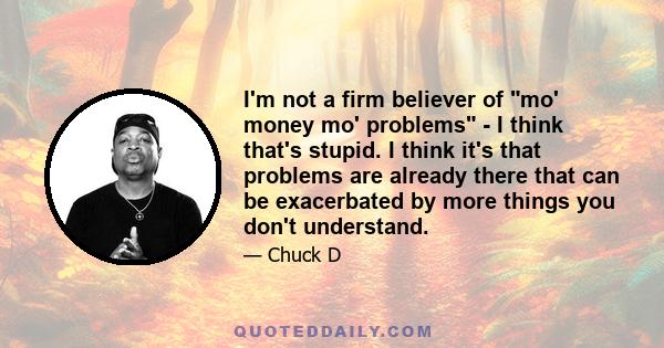 I'm not a firm believer of mo' money mo' problems - I think that's stupid. I think it's that problems are already there that can be exacerbated by more things you don't understand.