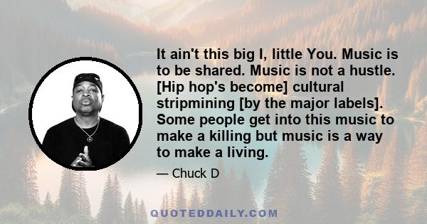 It ain't this big I, little You. Music is to be shared. Music is not a hustle. [Hip hop's become] cultural stripmining [by the major labels]. Some people get into this music to make a killing but music is a way to make