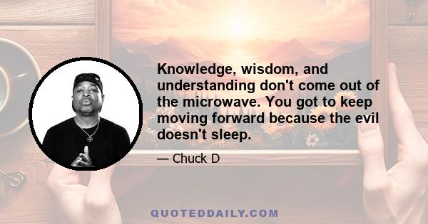 Knowledge, wisdom, and understanding don't come out of the microwave. You got to keep moving forward because the evil doesn't sleep.