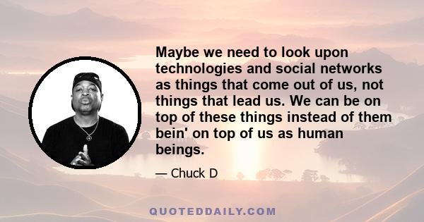 Maybe we need to look upon technologies and social networks as things that come out of us, not things that lead us. We can be on top of these things instead of them bein' on top of us as human beings.