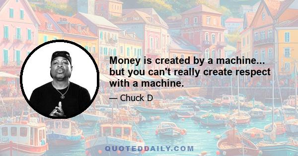 Money is created by a machine... but you can't really create respect with a machine.