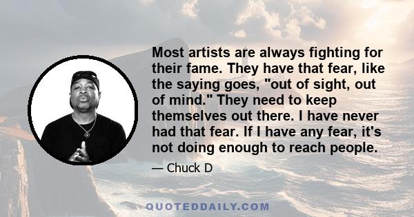 Most artists are always fighting for their fame. They have that fear, like the saying goes, out of sight, out of mind. They need to keep themselves out there. I have never had that fear. If I have any fear, it's not