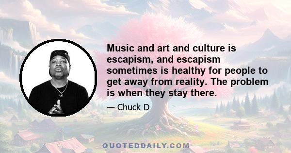 Music and art and culture is escapism, and escapism sometimes is healthy for people to get away from reality. The problem is when they stay there.