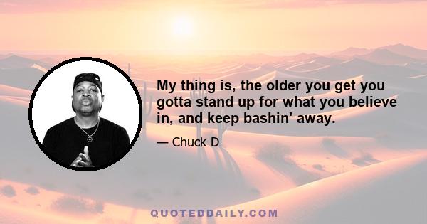 My thing is, the older you get you gotta stand up for what you believe in, and keep bashin' away.