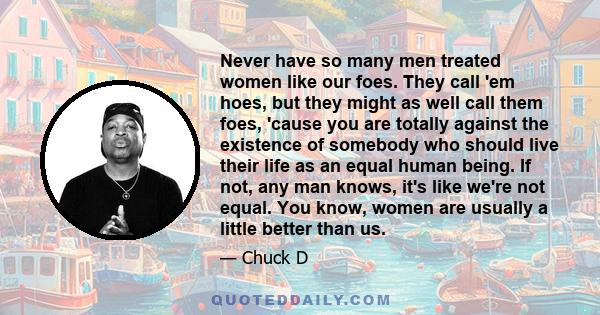 Never have so many men treated women like our foes. They call 'em hoes, but they might as well call them foes, 'cause you are totally against the existence of somebody who should live their life as an equal human being. 