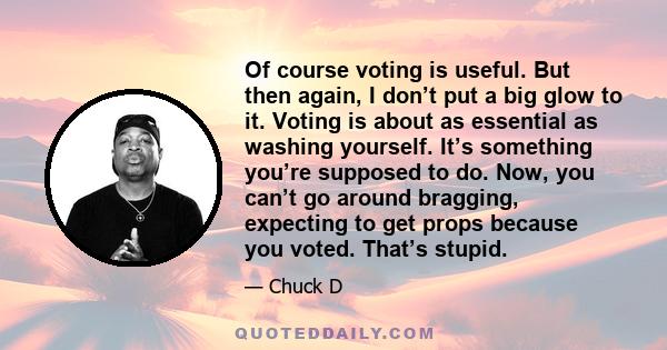 Of course voting is useful. But then again, I don’t put a big glow to it. Voting is about as essential as washing yourself. It’s something you’re supposed to do. Now, you can’t go around bragging, expecting to get props 