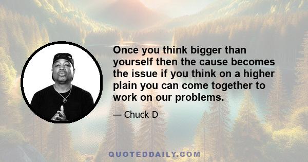 Once you think bigger than yourself then the cause becomes the issue if you think on a higher plain you can come together to work on our problems.