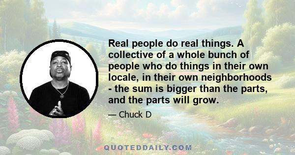 Real people do real things. A collective of a whole bunch of people who do things in their own locale, in their own neighborhoods - the sum is bigger than the parts, and the parts will grow.