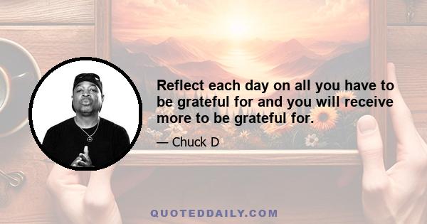 Reflect each day on all you have to be grateful for and you will receive more to be grateful for.