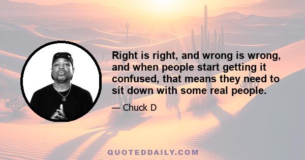 Right is right, and wrong is wrong, and when people start getting it confused, that means they need to sit down with some real people.