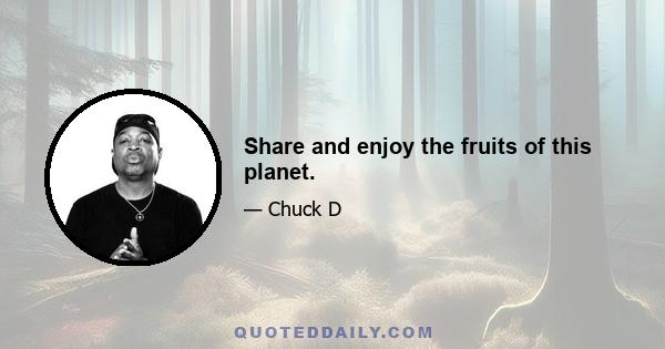 Share and enjoy the fruits of this planet.