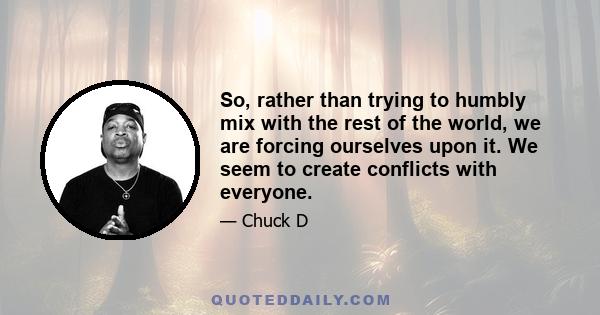 So, rather than trying to humbly mix with the rest of the world, we are forcing ourselves upon it. We seem to create conflicts with everyone.