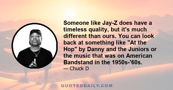 Someone like Jay-Z does have a timeless quality, but it's much different than ours. You can look back at something like At the Hop by Danny and the Juniors or the music that was on American Bandstand in the 1950s-'60s.