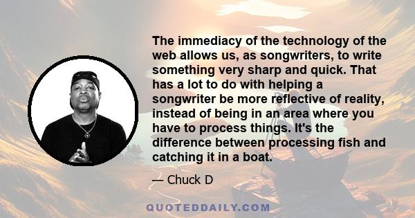 The immediacy of the technology of the web allows us, as songwriters, to write something very sharp and quick. That has a lot to do with helping a songwriter be more reflective of reality, instead of being in an area