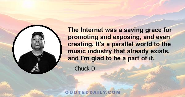 The Internet was a saving grace for promoting and exposing, and even creating. It's a parallel world to the music industry that already exists, and I'm glad to be a part of it.