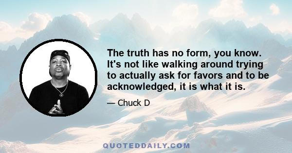 The truth has no form, you know. It's not like walking around trying to actually ask for favors and to be acknowledged, it is what it is.