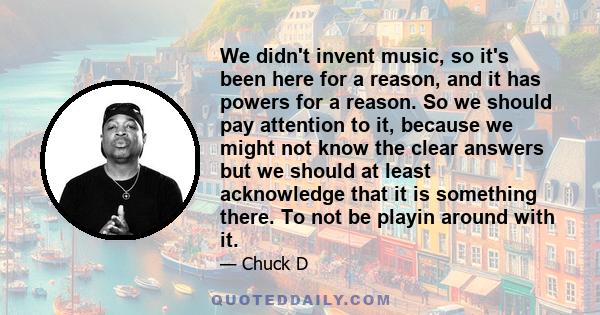 We didn't invent music, so it's been here for a reason, and it has powers for a reason. So we should pay attention to it, because we might not know the clear answers but we should at least acknowledge that it is