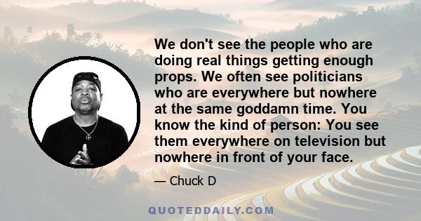 We don't see the people who are doing real things getting enough props. We often see politicians who are everywhere but nowhere at the same goddamn time. You know the kind of person: You see them everywhere on