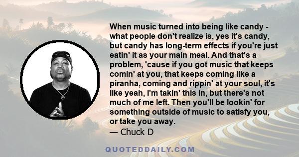 When music turned into being like candy - what people don't realize is, yes it's candy, but candy has long-term effects if you're just eatin' it as your main meal. And that's a problem, 'cause if you got music that