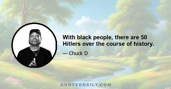 With black people, there are 50 Hitlers over the course of history.