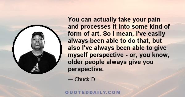 You can actually take your pain and processes it into some kind of form of art. So I mean, I've easily always been able to do that, but also I've always been able to give myself perspective - or, you know, older people