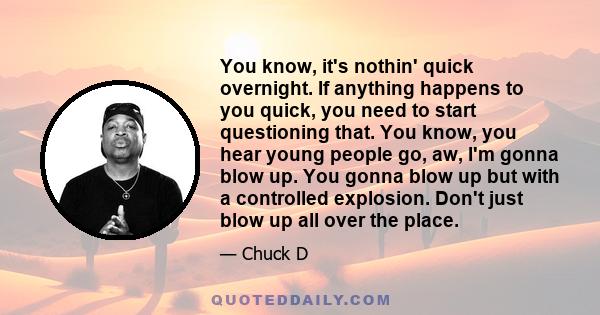 You know, it's nothin' quick overnight. If anything happens to you quick, you need to start questioning that. You know, you hear young people go, aw, I'm gonna blow up. You gonna blow up but with a controlled explosion. 