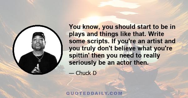 You know, you should start to be in plays and things like that. Write some scripts. If you're an artist and you truly don't believe what you're spittin' then you need to really seriously be an actor then.