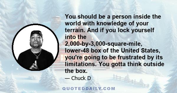 You should be a person inside the world with knowledge of your terrain. And if you lock yourself into the 2,000-by-3,000-square-mile, lower-48 box of the United States, you're going to be frustrated by its limitations.