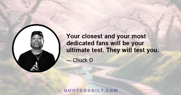 Your closest and your most dedicated fans will be your ultimate test. They will test you.