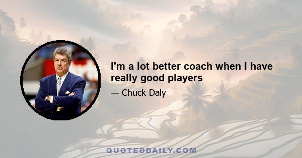 I'm a lot better coach when I have really good players