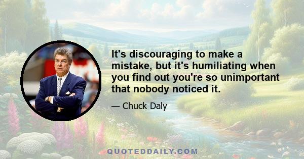 It's discouraging to make a mistake, but it's humiliating when you find out you're so unimportant that nobody noticed it.