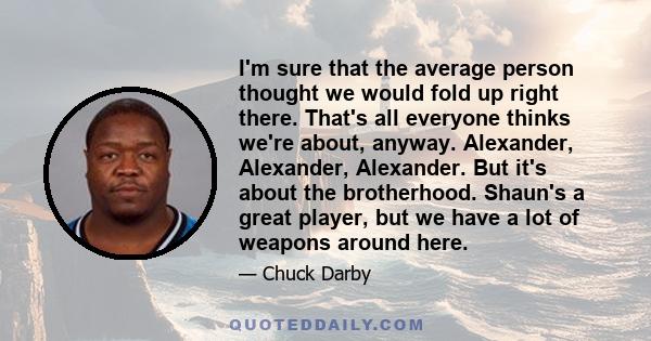 I'm sure that the average person thought we would fold up right there. That's all everyone thinks we're about, anyway. Alexander, Alexander, Alexander. But it's about the brotherhood. Shaun's a great player, but we have 