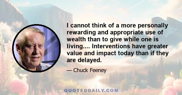 I cannot think of a more personally rewarding and appropriate use of wealth than to give while one is living.... Interventions have greater value and impact today than if they are delayed.